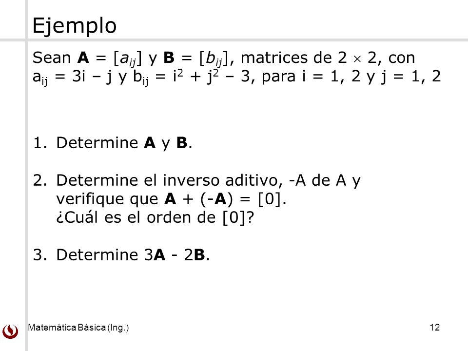 Matemática Básica (Ing.) 12 Ejemplo Sean A = [a ij ] y B = [b ij ], matrices de 2  2, con a ij = 3i – j y b ij = i 2 + j 2 – 3, para i = 1, 2 y j = 1, 2 1.Determine A y B.