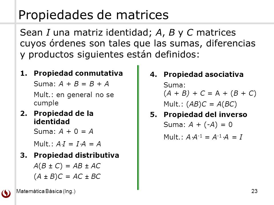 Matemática Básica (Ing.) 23 Propiedades de matrices Sean I una matriz identidad; A, B y C matrices cuyos órdenes son tales que las sumas, diferencias y productos siguientes están definidos: 1.Propiedad conmutativa Suma: A + B = B + A Mult.: en general no se cumple 2.Propiedad de la identidad Suma: A + 0 = A Mult.: AI = I  A = A 3.Propiedad distributiva A(B ± C) = AB ± AC (A ± B)C = AC ± BC 4.Propiedad asociativa Suma: (A + B) + C = A + (B + C) Mult.: (AB)C = A(BC) 5.Propiedad del inverso Suma: A + (-A) = 0 Mult.: A  A -1 = A -1  A = I