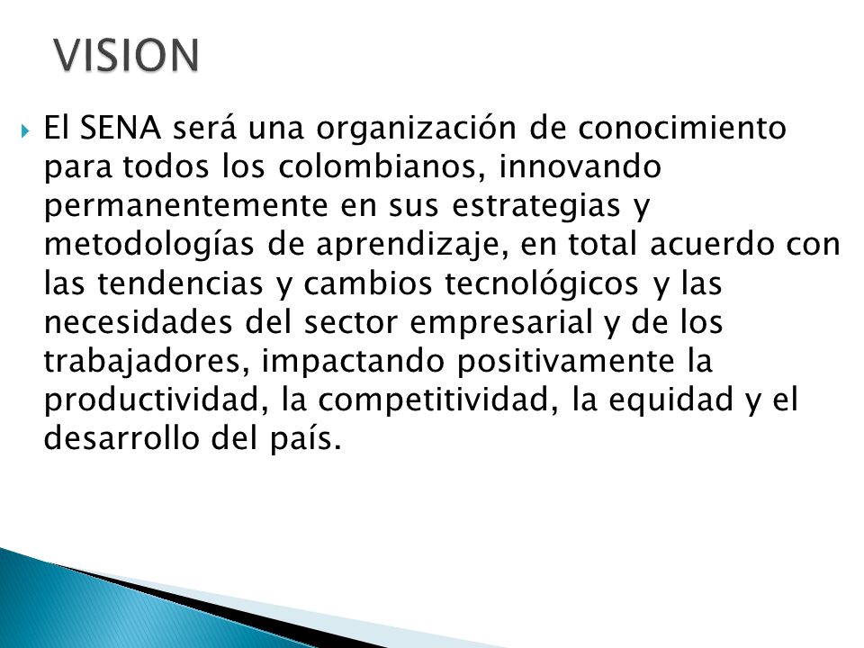  El SENA será una organización de conocimiento para todos los colombianos, innovando permanentemente en sus estrategias y metodologías de aprendizaje, en total acuerdo con las tendencias y cambios tecnológicos y las necesidades del sector empresarial y de los trabajadores, impactando positivamente la productividad, la competitividad, la equidad y el desarrollo del país.