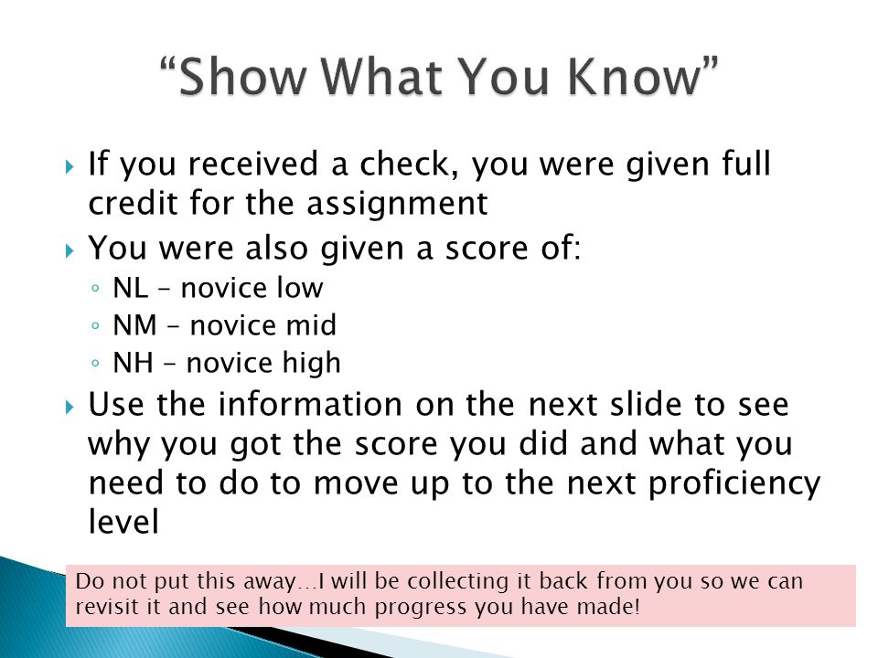  If you received a check, you were given full credit for the assignment  You were also given a score of: ◦ NL – novice low ◦ NM – novice mid ◦ NH – novice high  Use the information on the next slide to see why you got the score you did and what you need to do to move up to the next proficiency level Do not put this away…I will be collecting it back from you so we can revisit it and see how much progress you have made!