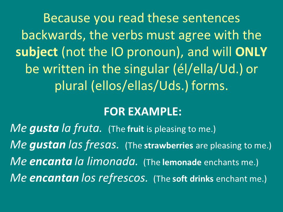 Because you read these sentences backwards, the verbs must agree with the subject (not the IO pronoun), and will ONLY be written in the singular (él/ella/Ud.) or plural (ellos/ellas/Uds.) forms.