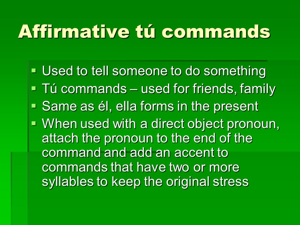 Affirmative tú commands  Used to tell someone to do something  Tú commands – used for friends, family  Same as él, ella forms in the present  When used with a direct object pronoun, attach the pronoun to the end of the command and add an accent to commands that have two or more syllables to keep the original stress