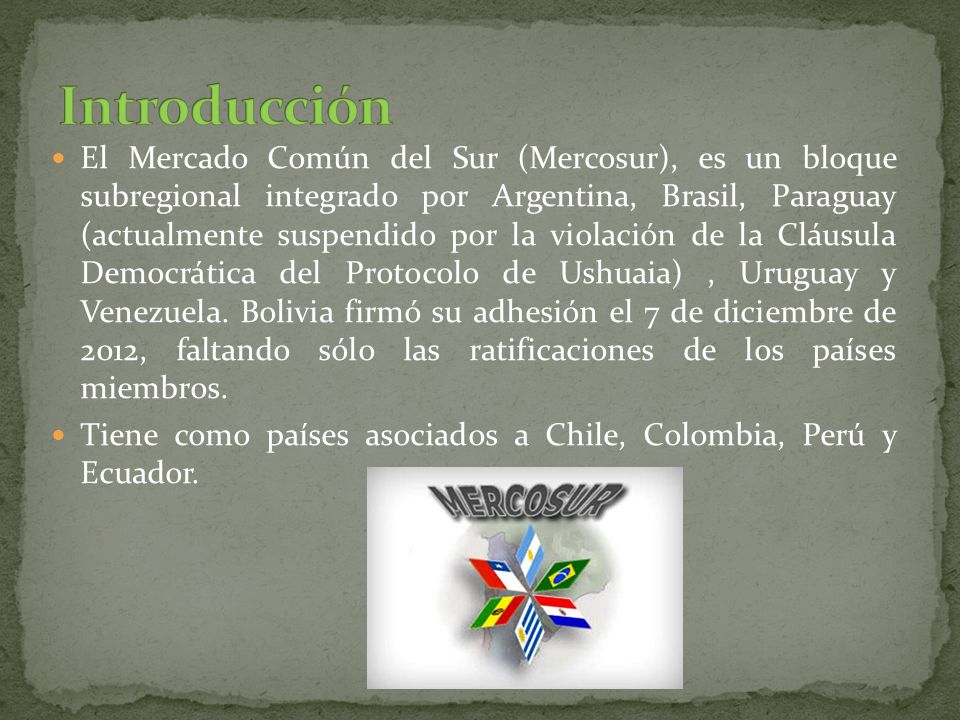 El Mercado Común del Sur (Mercosur), es un bloque subregional integrado por Argentina, Brasil, Paraguay (actualmente suspendido por la violación de la Cláusula Democrática del Protocolo de Ushuaia), Uruguay y Venezuela.