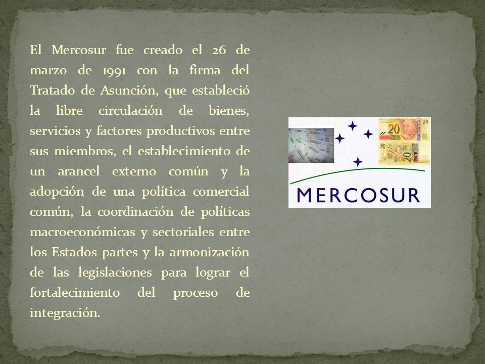 El Mercosur fue creado el 26 de marzo de 1991 con la firma del Tratado de Asunción, que estableció la libre circulación de bienes, servicios y factores productivos entre sus miembros, el establecimiento de un arancel externo común y la adopción de una política comercial común, la coordinación de políticas macroeconómicas y sectoriales entre los Estados partes y la armonización de las legislaciones para lograr el fortalecimiento del proceso de integración.