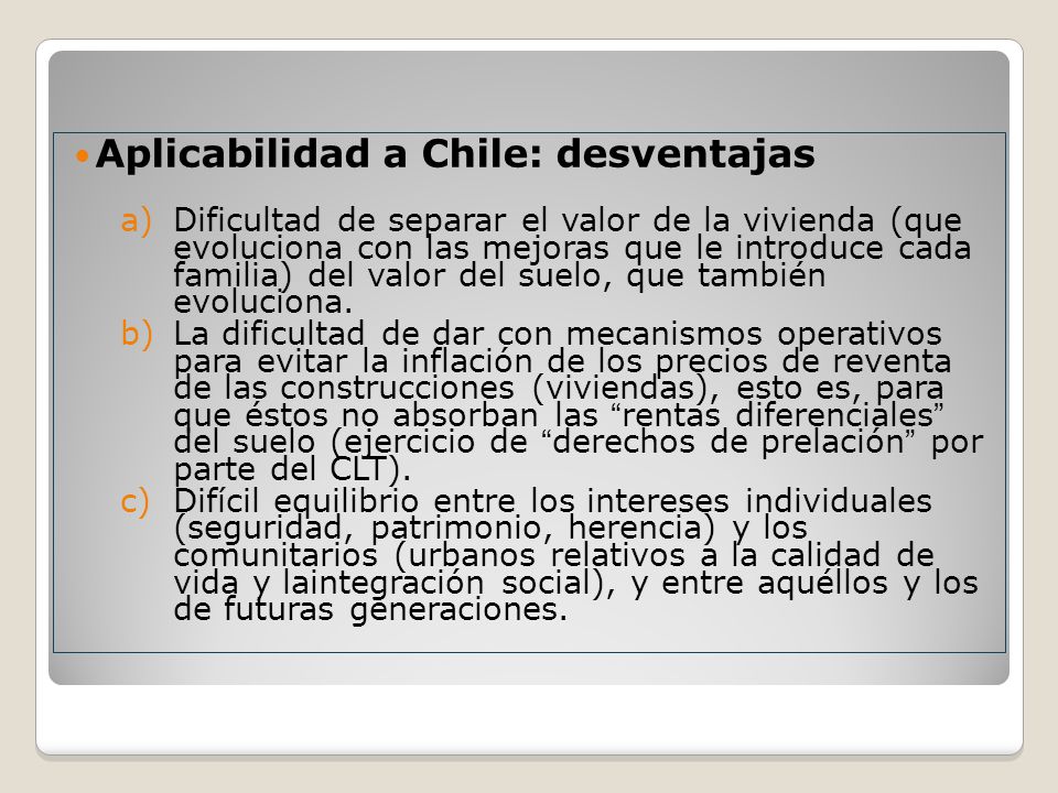 Aplicabilidad a Chile: desventajas a)Dificultad de separar el valor de la vivienda (que evoluciona con las mejoras que le introduce cada familia) del valor del suelo, que también evoluciona.