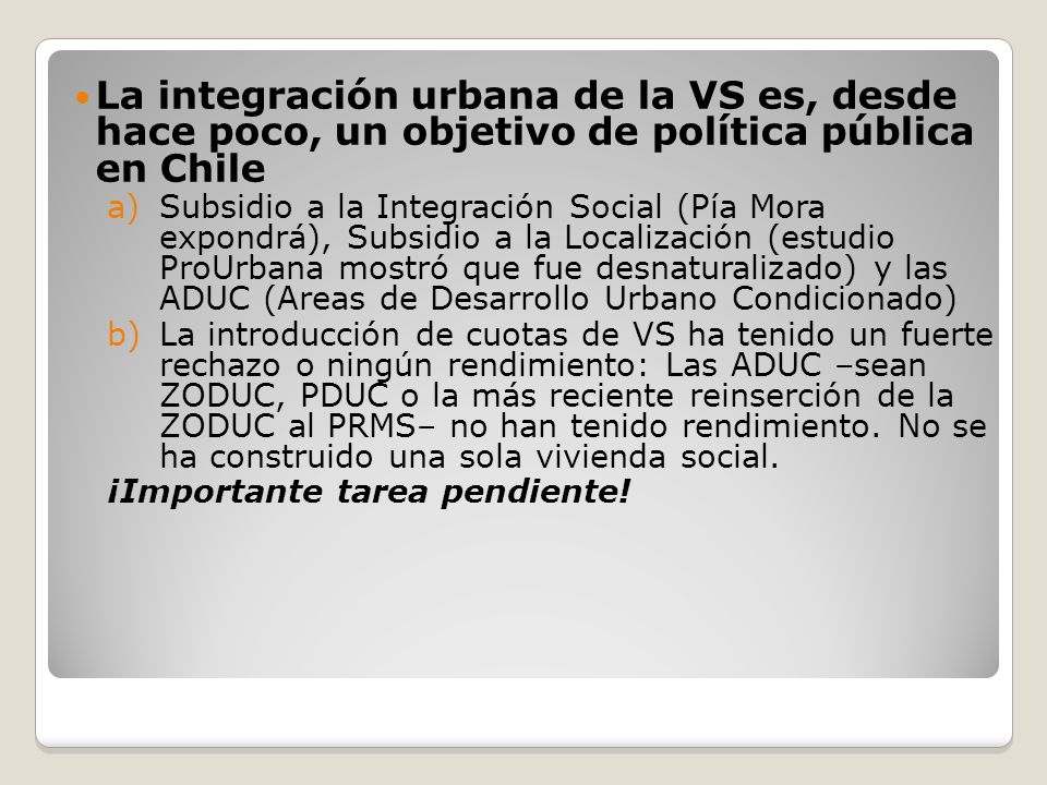 La integración urbana de la VS es, desde hace poco, un objetivo de política pública en Chile a)Subsidio a la Integración Social (Pía Mora expondrá), Subsidio a la Localización (estudio ProUrbana mostró que fue desnaturalizado) y las ADUC (Areas de Desarrollo Urbano Condicionado) b)La introducción de cuotas de VS ha tenido un fuerte rechazo o ningún rendimiento: Las ADUC –sean ZODUC, PDUC o la más reciente reinserción de la ZODUC al PRMS– no han tenido rendimiento.