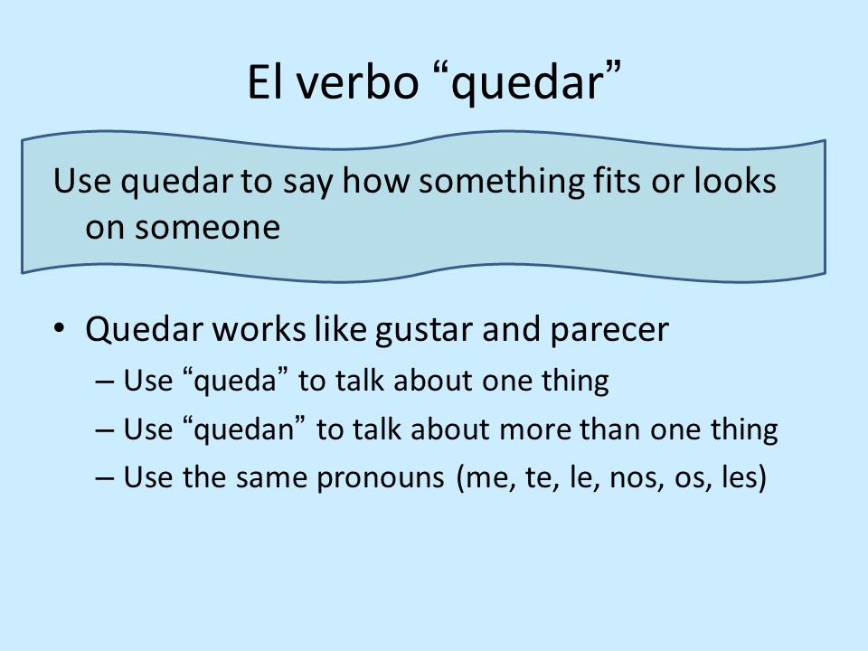 El verbo quedar Use quedar to say how something fits or looks on someone Quedar works like gustar and parecer – Use queda to talk about one thing – Use quedan to talk about more than one thing – Use the same pronouns (me, te, le, nos, os, les)