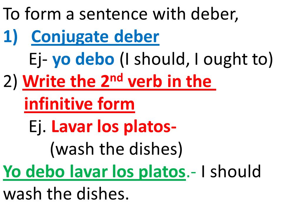 To form a sentence with deber, 1)Conjugate deber Ej- yo debo (I should, I ought to) 2) Write the 2 nd verb in the infinitive form Ej.