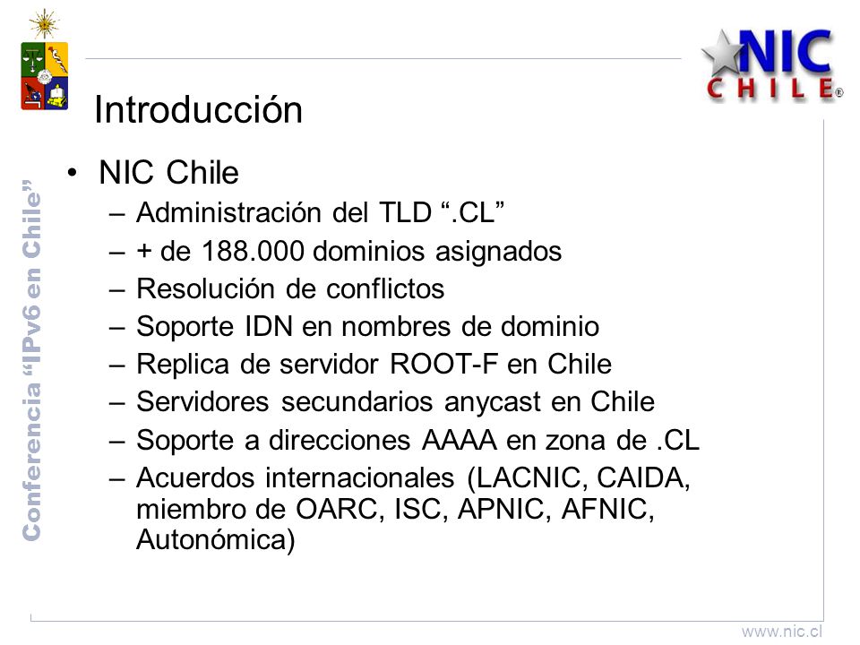 Conferencia IPv6 en Chile   Introducción NIC Chile –Administración del TLD .CL –+ de dominios asignados –Resolución de conflictos –Soporte IDN en nombres de dominio –Replica de servidor ROOT-F en Chile –Servidores secundarios anycast en Chile –Soporte a direcciones AAAA en zona de.CL –Acuerdos internacionales (LACNIC, CAIDA, miembro de OARC, ISC, APNIC, AFNIC, Autonómica)