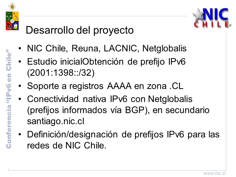 Conferencia IPv6 en Chile   Desarrollo del proyecto NIC Chile, Reuna, LACNIC, Netglobalis Estudio inicialObtención de prefijo IPv6 (2001:1398::/32) Soporte a registros AAAA en zona.CL Conectividad nativa IPv6 con Netglobalis (prefijos informados vía BGP), en secundario santiago.nic.cl Definición/designación de prefijos IPv6 para las redes de NIC Chile.