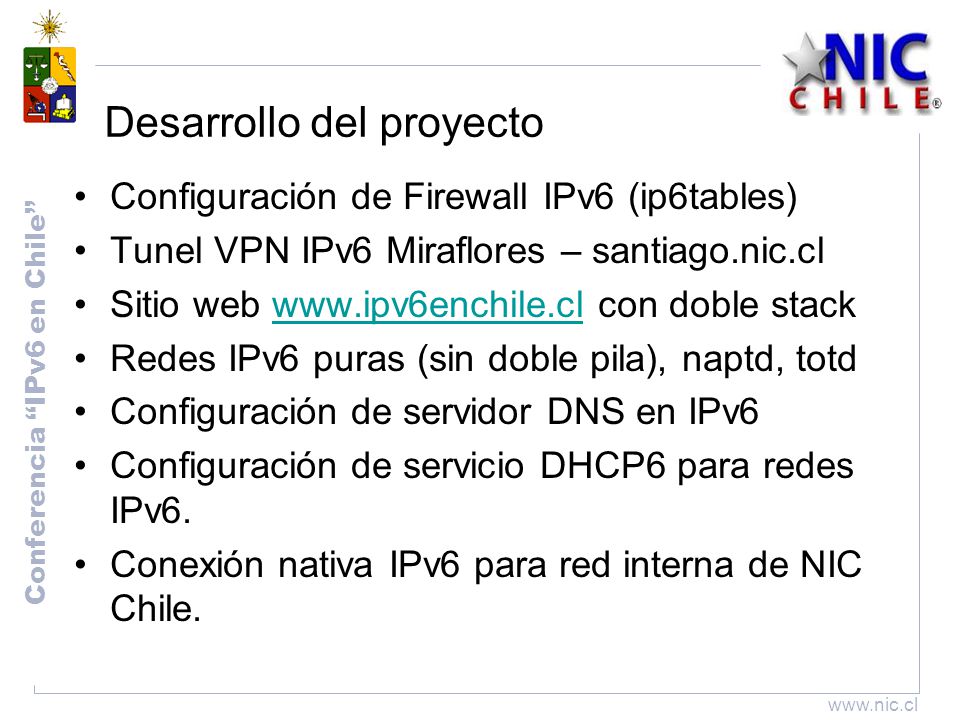 Conferencia IPv6 en Chile   Desarrollo del proyecto Configuración de Firewall IPv6 (ip6tables) Tunel VPN IPv6 Miraflores – santiago.nic.cl Sitio web   con doble stackwww.ipv6enchile.cl Redes IPv6 puras (sin doble pila), naptd, totd Configuración de servidor DNS en IPv6 Configuración de servicio DHCP6 para redes IPv6.