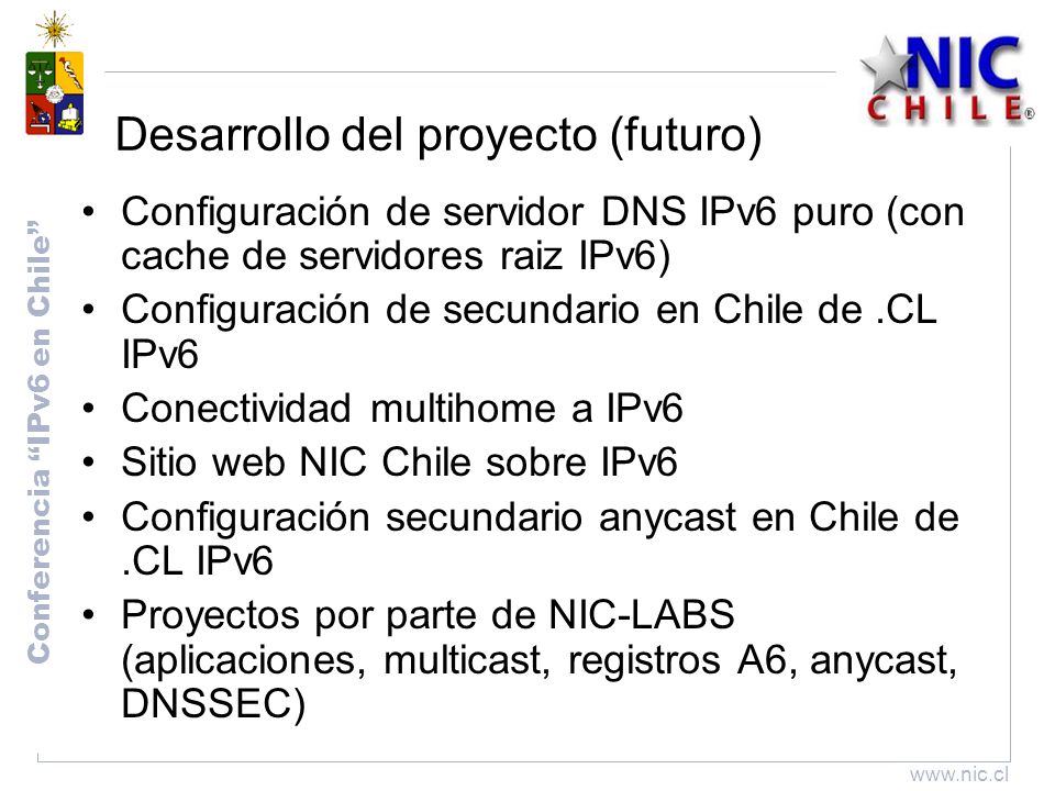 Conferencia IPv6 en Chile   Desarrollo del proyecto (futuro) Configuración de servidor DNS IPv6 puro (con cache de servidores raiz IPv6) Configuración de secundario en Chile de.CL IPv6 Conectividad multihome a IPv6 Sitio web NIC Chile sobre IPv6 Configuración secundario anycast en Chile de.CL IPv6 Proyectos por parte de NIC-LABS (aplicaciones, multicast, registros A6, anycast, DNSSEC)