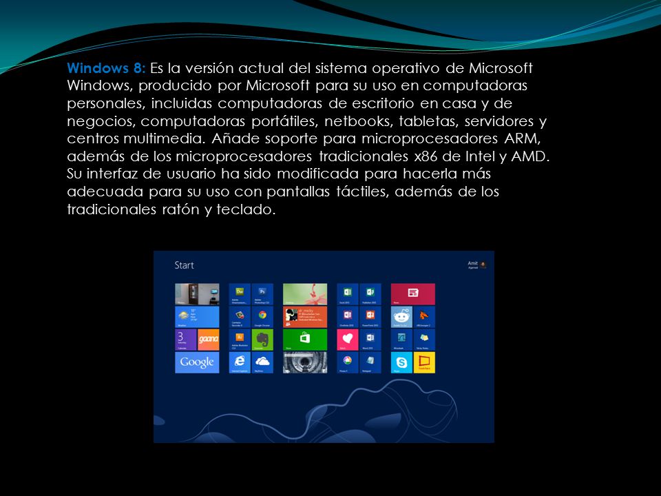 Windows 8: Es la versión actual del sistema operativo de Microsoft Windows, producido por Microsoft para su uso en computadoras personales, incluidas computadoras de escritorio en casa y de negocios, computadoras portátiles, netbooks, tabletas, servidores y centros multimedia.