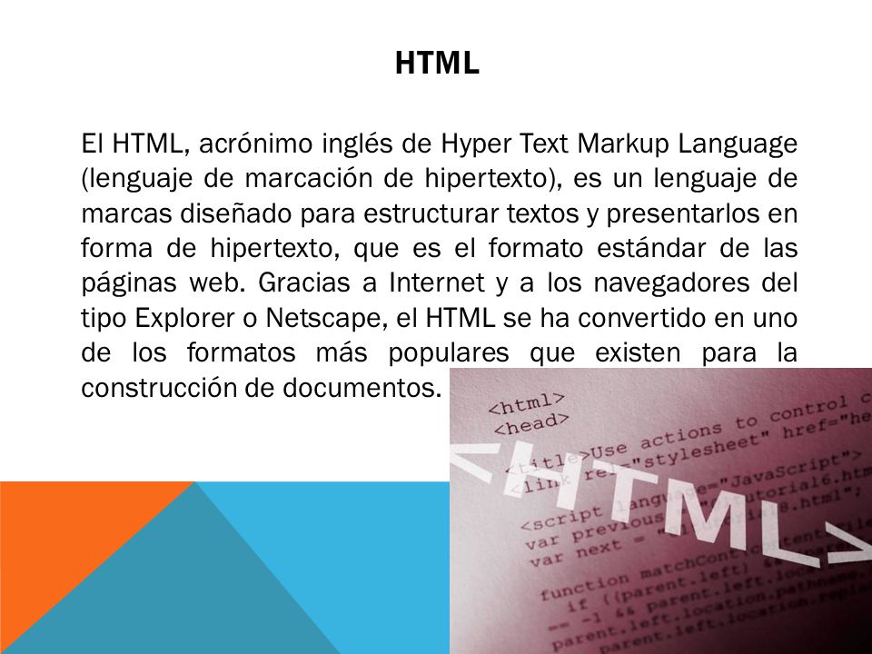 HTML El HTML, acrónimo inglés de Hyper Text Markup Language (lenguaje de marcación de hipertexto), es un lenguaje de marcas diseñado para estructurar textos y presentarlos en forma de hipertexto, que es el formato estándar de las páginas web.