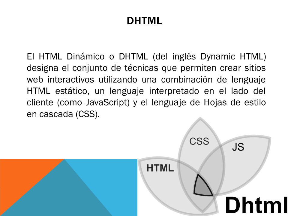 DHTML El HTML Dinámico o DHTML (del inglés Dynamic HTML) designa el conjunto de técnicas que permiten crear sitios web interactivos utilizando una combinación de lenguaje HTML estático, un lenguaje interpretado en el lado del cliente (como JavaScript) y el lenguaje de Hojas de estilo en cascada (CSS).