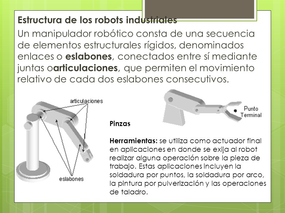 Estructura de los robots industriales Un manipulador robótico consta de una secuencia de elementos estructurales rígidos, denominados enlaces o eslabones, conectados entre sí mediante juntas o articulaciones, que permiten el movimiento relativo de cada dos eslabones consecutivos.
