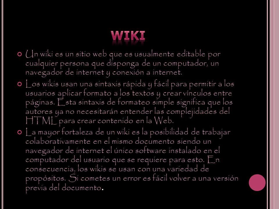Un wiki es un sitio web que es usualmente editable por cualquier persona que disponga de un computador, un navegador de internet y conexión a internet.