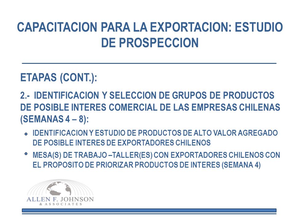 CAPACITACION PARA LA EXPORTACION: ESTUDIO DE PROSPECCION 2.- IDENTIFICACION Y SELECCION DE GRUPOS DE PRODUCTOS DE POSIBLE INTERES COMERCIAL DE LAS EMPRESAS CHILENAS (SEMANAS 4 – 8): IDENTIFICACION Y ESTUDIO DE PRODUCTOS DE ALTO VALOR AGREGADO DE POSIBLE INTERES DE EXPORTADORES CHILENOS MESA(S) DE TRABAJO –TALLER(ES) CON EXPORTADORES CHILENOS CON EL PROPOSITO DE PRIORIZAR PRODUCTOS DE INTERES (SEMANA 4) ETAPAS (CONT.):