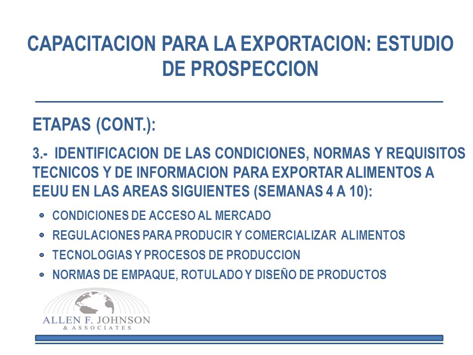 CAPACITACION PARA LA EXPORTACION: ESTUDIO DE PROSPECCION 3.- IDENTIFICACION DE LAS CONDICIONES, NORMAS Y REQUISITOS TECNICOS Y DE INFORMACION PARA EXPORTAR ALIMENTOS A EEUU EN LAS AREAS SIGUIENTES (SEMANAS 4 A 10): CONDICIONES DE ACCESO AL MERCADO REGULACIONES PARA PRODUCIR Y COMERCIALIZAR ALIMENTOS TECNOLOGIAS Y PROCESOS DE PRODUCCION NORMAS DE EMPAQUE, ROTULADO Y DISEÑO DE PRODUCTOS ETAPAS (CONT.):