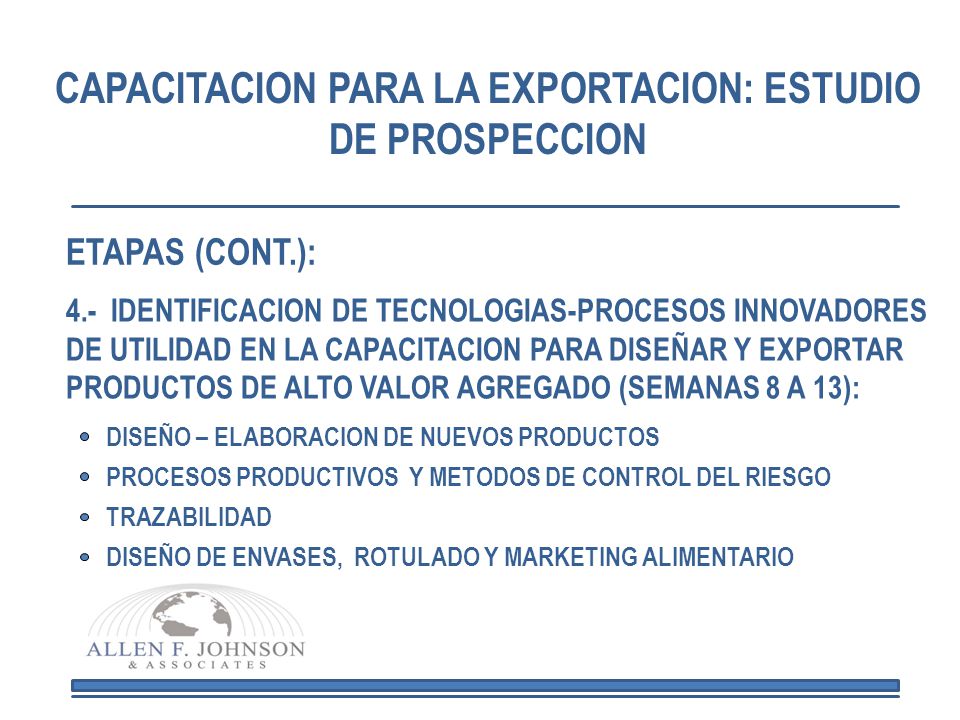 CAPACITACION PARA LA EXPORTACION: ESTUDIO DE PROSPECCION 4.- IDENTIFICACION DE TECNOLOGIAS-PROCESOS INNOVADORES DE UTILIDAD EN LA CAPACITACION PARA DISEÑAR Y EXPORTAR PRODUCTOS DE ALTO VALOR AGREGADO (SEMANAS 8 A 13): DISEÑO – ELABORACION DE NUEVOS PRODUCTOS PROCESOS PRODUCTIVOS Y METODOS DE CONTROL DEL RIESGO TRAZABILIDAD DISEÑO DE ENVASES, ROTULADO Y MARKETING ALIMENTARIO ETAPAS (CONT.):