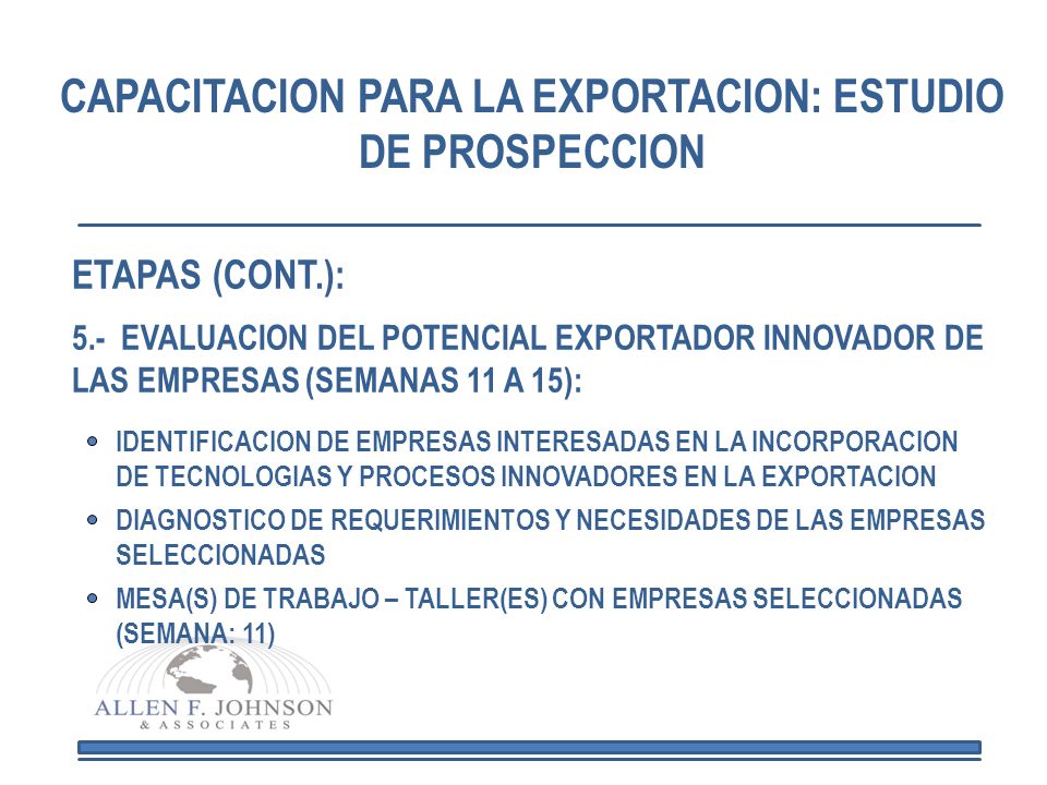 CAPACITACION PARA LA EXPORTACION: ESTUDIO DE PROSPECCION 5.- EVALUACION DEL POTENCIAL EXPORTADOR INNOVADOR DE LAS EMPRESAS (SEMANAS 11 A 15): MESA(S) DE TRABAJO – TALLER(ES) CON EMPRESAS SELECCIONADAS (SEMANA: 11) DIAGNOSTICO DE REQUERIMIENTOS Y NECESIDADES DE LAS EMPRESAS SELECCIONADAS IDENTIFICACION DE EMPRESAS INTERESADAS EN LA INCORPORACION DE TECNOLOGIAS Y PROCESOS INNOVADORES EN LA EXPORTACION ETAPAS (CONT.):