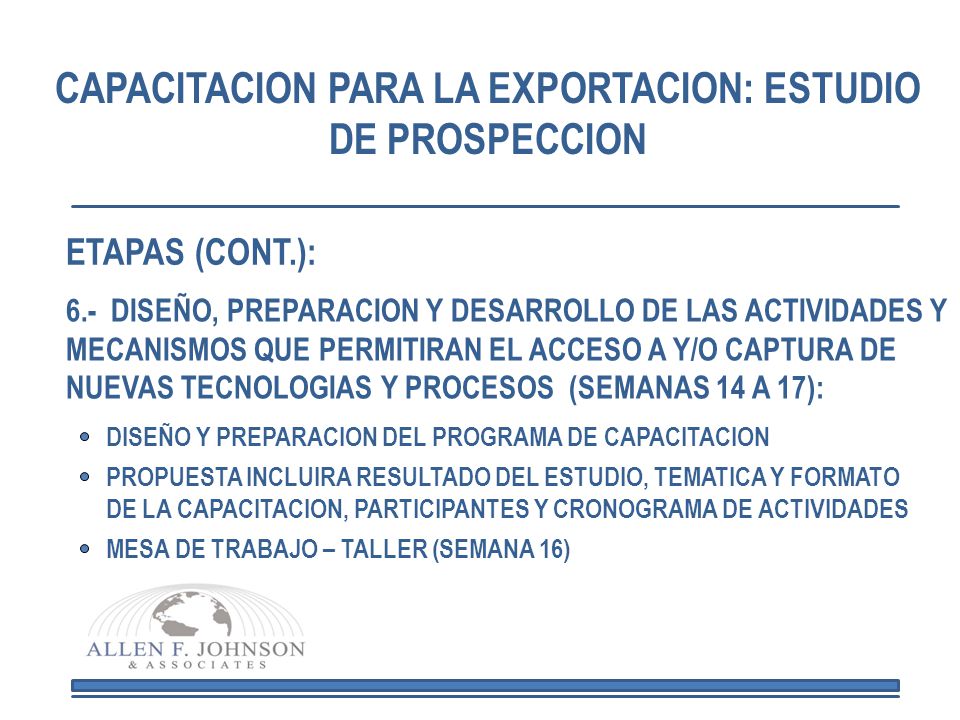 CAPACITACION PARA LA EXPORTACION: ESTUDIO DE PROSPECCION 6.- DISEÑO, PREPARACION Y DESARROLLO DE LAS ACTIVIDADES Y MECANISMOS QUE PERMITIRAN EL ACCESO A Y/O CAPTURA DE NUEVAS TECNOLOGIAS Y PROCESOS (SEMANAS 14 A 17): DISEÑO Y PREPARACION DEL PROGRAMA DE CAPACITACION PROPUESTA INCLUIRA RESULTADO DEL ESTUDIO, TEMATICA Y FORMATO DE LA CAPACITACION, PARTICIPANTES Y CRONOGRAMA DE ACTIVIDADES MESA DE TRABAJO – TALLER (SEMANA 16) ETAPAS (CONT.):