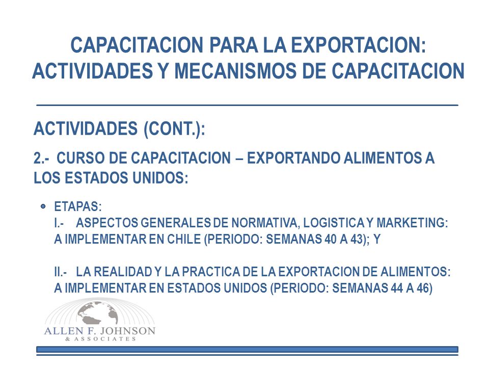 CAPACITACION PARA LA EXPORTACION: ACTIVIDADES Y MECANISMOS DE CAPACITACION ETAPAS: I.- ASPECTOS GENERALES DE NORMATIVA, LOGISTICA Y MARKETING: A IMPLEMENTAR EN CHILE (PERIODO: SEMANAS 40 A 43); Y II.- LA REALIDAD Y LA PRACTICA DE LA EXPORTACION DE ALIMENTOS: A IMPLEMENTAR EN ESTADOS UNIDOS (PERIODO: SEMANAS 44 A 46) ACTIVIDADES (CONT.): 2.- CURSO DE CAPACITACION – EXPORTANDO ALIMENTOS A LOS ESTADOS UNIDOS: