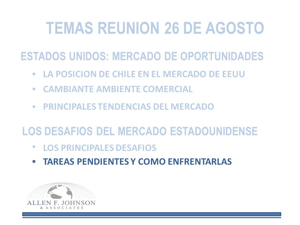 TEMAS REUNION 26 DE AGOSTO ESTADOS UNIDOS: MERCADO DE OPORTUNIDADES LA POSICION DE CHILE EN EL MERCADO DE EEUU CAMBIANTE AMBIENTE COMERCIAL PRINCIPALES TENDENCIAS DEL MERCADO LOS DESAFIOS DEL MERCADO ESTADOUNIDENSE LOS PRINCIPALES DESAFIOS TAREAS PENDIENTES Y COMO ENFRENTARLAS