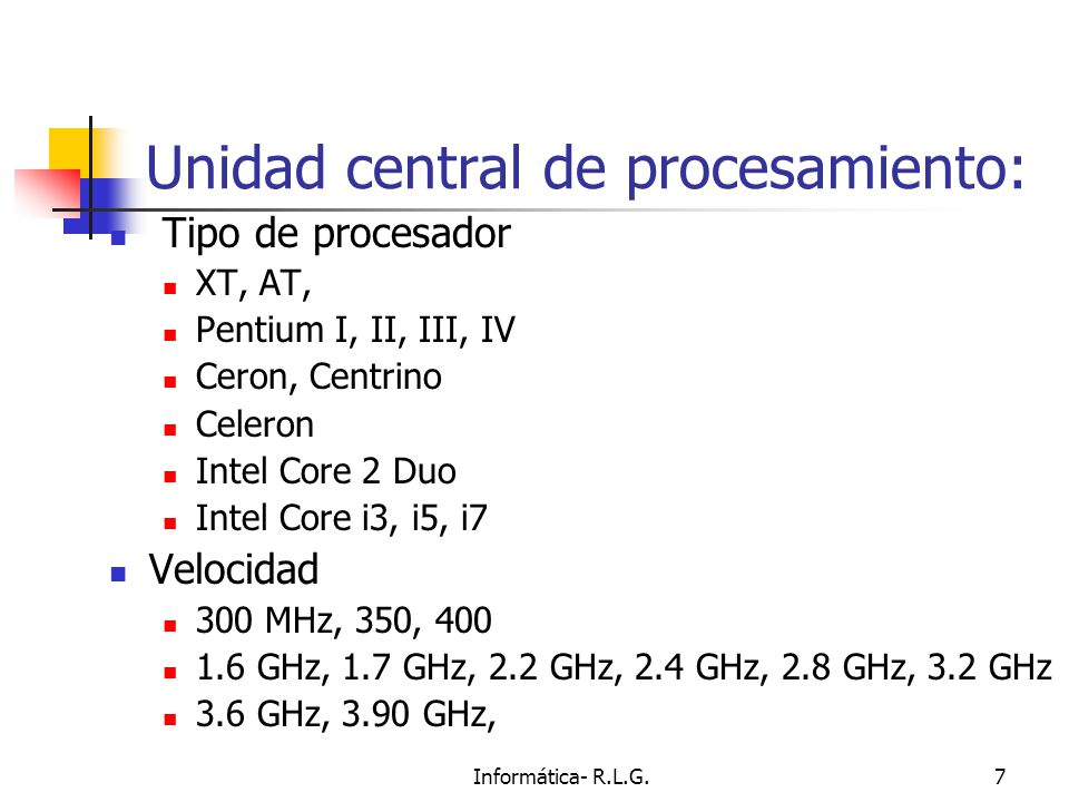 Informática- R.L.G.7 Unidad central de procesamiento: Tipo de procesador XT, AT, Pentium I, II, III, IV Ceron, Centrino Celeron Intel Core 2 Duo Intel Core i3, i5, i7 Velocidad 300 MHz, 350, GHz, 1.7 GHz, 2.2 GHz, 2.4 GHz, 2.8 GHz, 3.2 GHz 3.6 GHz, 3.90 GHz,