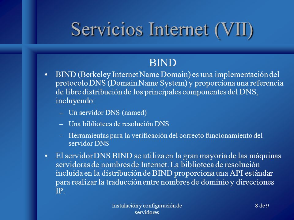 Instalación y configuración de servidores 8 de 9 Servicios Internet (VII) BIND (Berkeley Internet Name Domain) es una implementación del protocolo DNS (Domain Name System) y proporciona una referencia de libre distribución de los principales componentes del DNS, incluyendo: –Un servidor DNS (named) –Una biblioteca de resolución DNS –Herramientas para la verificación del correcto funcionamiento del servidor DNS El servidor DNS BIND se utiliza en la gran mayoría de las máquinas servidoras de nombres de Internet.