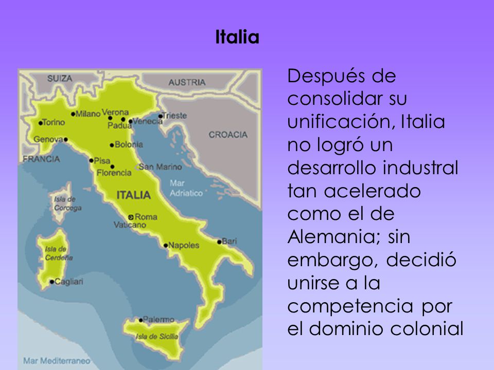 Italia Después de consolidar su unificación, Italia no logró un desarrollo industral tan acelerado como el de Alemania; sin embargo, decidió unirse a la competencia por el dominio colonial