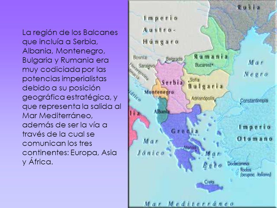 La región de los Balcanes que incluía a Serbia, Albania, Montenegro, Bulgaria y Rumania era muy codiciada por las potencias imperialistas debido a su posición geográfica estratégica, y que representa la salida al Mar Mediterráneo, además de ser la vía a través de la cual se comunican los tres continentes: Europa, Asia y África.