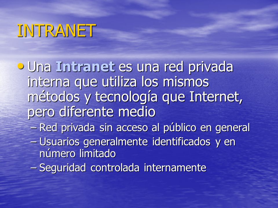 INTRANET Una Intranet es una red privada interna que utiliza los mismos métodos y tecnología que Internet, pero diferente medio Una Intranet es una red privada interna que utiliza los mismos métodos y tecnología que Internet, pero diferente medio –Red privada sin acceso al público en general –Usuarios generalmente identificados y en número limitado –Seguridad controlada internamente