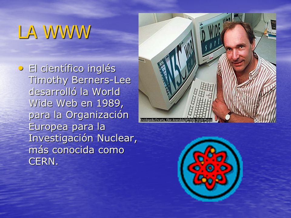 LA WWW El científico inglés Timothy Berners-Lee desarrolló la World Wide Web en 1989, para la Organización Europea para la Investigación Nuclear, más conocida como CERN.