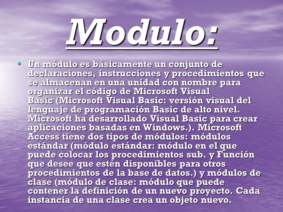 Modulo: Un módulo es básicamente un conjunto de declaraciones, instrucciones y procedimientos que se almacenan en una unidad con nombre para organizar el código de Microsoft Visual Basic (Microsoft Visual Basic: versión visual del lenguaje de programación Basic de alto nivel.
