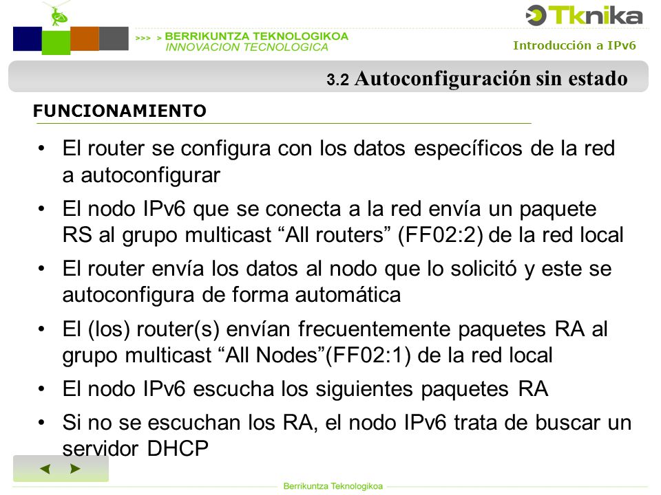 Introducción a IPv6 3.2 Autoconfiguración sin estado El router se configura con los datos específicos de la red a autoconfigurar El nodo IPv6 que se conecta a la red envía un paquete RS al grupo multicast All routers (FF02:2) de la red local El router envía los datos al nodo que lo solicitó y este se autoconfigura de forma automática El (los) router(s) envían frecuentemente paquetes RA al grupo multicast All Nodes (FF02:1) de la red local El nodo IPv6 escucha los siguientes paquetes RA Si no se escuchan los RA, el nodo IPv6 trata de buscar un servidor DHCP FUNCIONAMIENTO