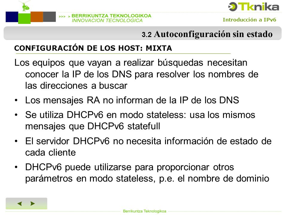Introducción a IPv6 3.2 Autoconfiguración sin estado Los equipos que vayan a realizar búsquedas necesitan conocer la IP de los DNS para resolver los nombres de las direcciones a buscar Los mensajes RA no informan de la IP de los DNS Se utiliza DHCPv6 en modo stateless: usa los mismos mensajes que DHCPv6 statefull El servidor DHCPv6 no necesita información de estado de cada cliente DHCPv6 puede utilizarse para proporcionar otros parámetros en modo stateless, p.e.