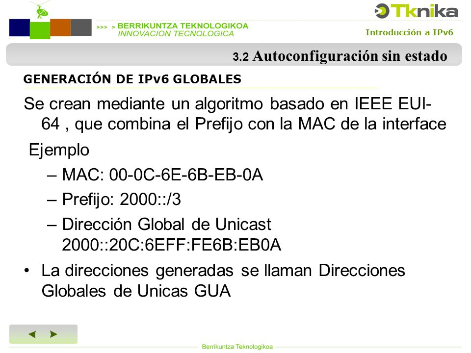 Introducción a IPv6 3.2 Autoconfiguración sin estado Se crean mediante un algoritmo basado en IEEE EUI- 64, que combina el Prefijo con la MAC de la interface Ejemplo –MAC: 00-0C-6E-6B-EB-0A –Prefijo: 2000::/3 –Dirección Global de Unicast 2000::20C:6EFF:FE6B:EB0A La direcciones generadas se llaman Direcciones Globales de Unicas GUA GENERACIÓN DE IPv6 GLOBALES