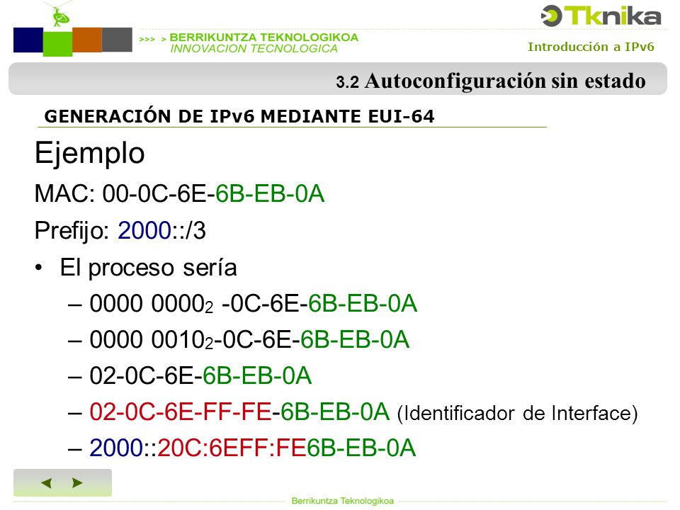 Introducción a IPv6 3.2 Autoconfiguración sin estado Ejemplo MAC: 00-0C-6E-6B-EB-0A Prefijo: 2000::/3 El proceso sería – C-6E-6B-EB-0A – C-6E-6B-EB-0A –02-0C-6E-6B-EB-0A –02-0C-6E-FF-FE-6B-EB-0A (Identificador de Interface) –2000::20C:6EFF:FE6B-EB-0A GENERACIÓN DE IPv6 MEDIANTE EUI-64