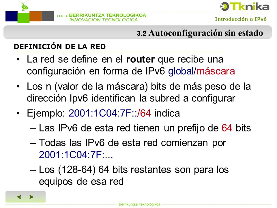 Introducción a IPv6 DEFINICIÓN DE LA RED La red se define en el router que recibe una configuración en forma de IPv6 global/máscara Los n (valor de la máscara) bits de más peso de la dirección Ipv6 identifican la subred a configurar Ejemplo: 2001:1C04:7F::/64 indica –Las IPv6 de esta red tienen un prefijo de 64 bits –Todas las IPv6 de esta red comienzan por 2001:1C04:7F:...