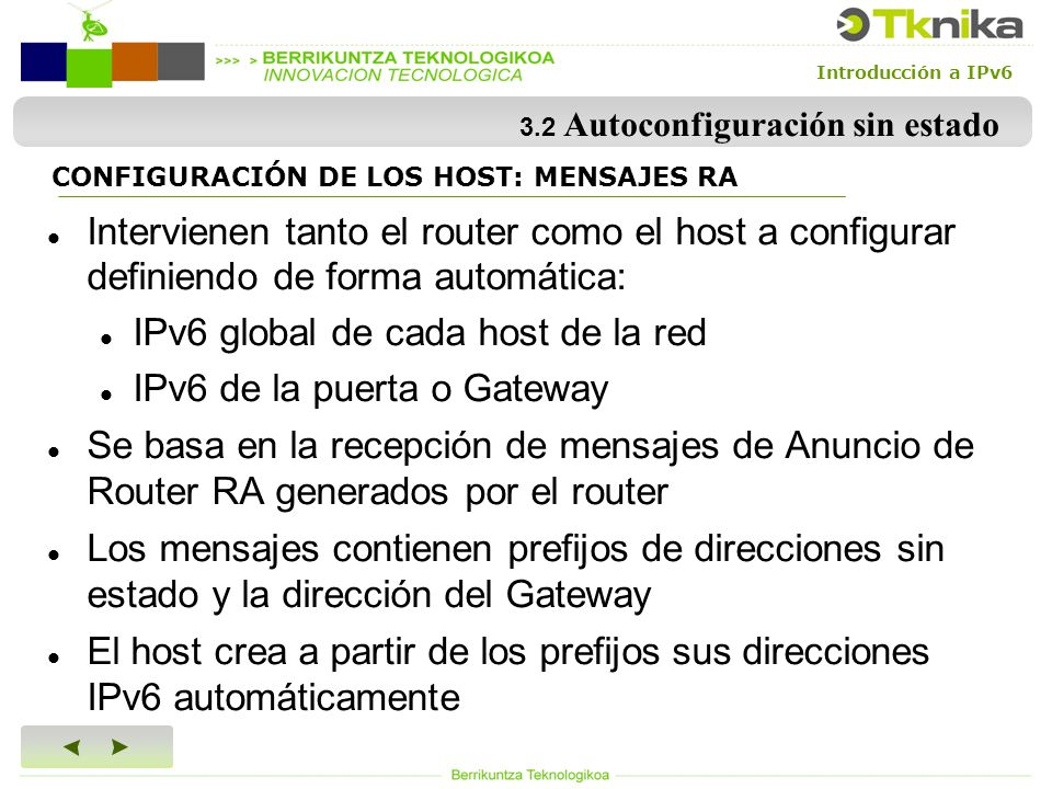 Introducción a IPv6 CONFIGURACIÓN DE LOS HOST: MENSAJES RA Intervienen tanto el router como el host a configurar definiendo de forma automática: IPv6 global de cada host de la red IPv6 de la puerta o Gateway Se basa en la recepción de mensajes de Anuncio de Router RA generados por el router Los mensajes contienen prefijos de direcciones sin estado y la dirección del Gateway El host crea a partir de los prefijos sus direcciones IPv6 automáticamente 3.2 Autoconfiguración sin estado