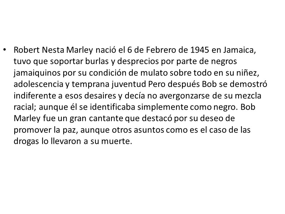 Robert Nesta Marley nació el 6 de Febrero de 1945 en Jamaica, tuvo que soportar burlas y desprecios por parte de negros jamaiquinos por su condición de mulato sobre todo en su niñez, adolescencia y temprana juventud Pero después Bob se demostró indiferente a esos desaires y decía no avergonzarse de su mezcla racial; aunque él se identificaba simplemente como negro.
