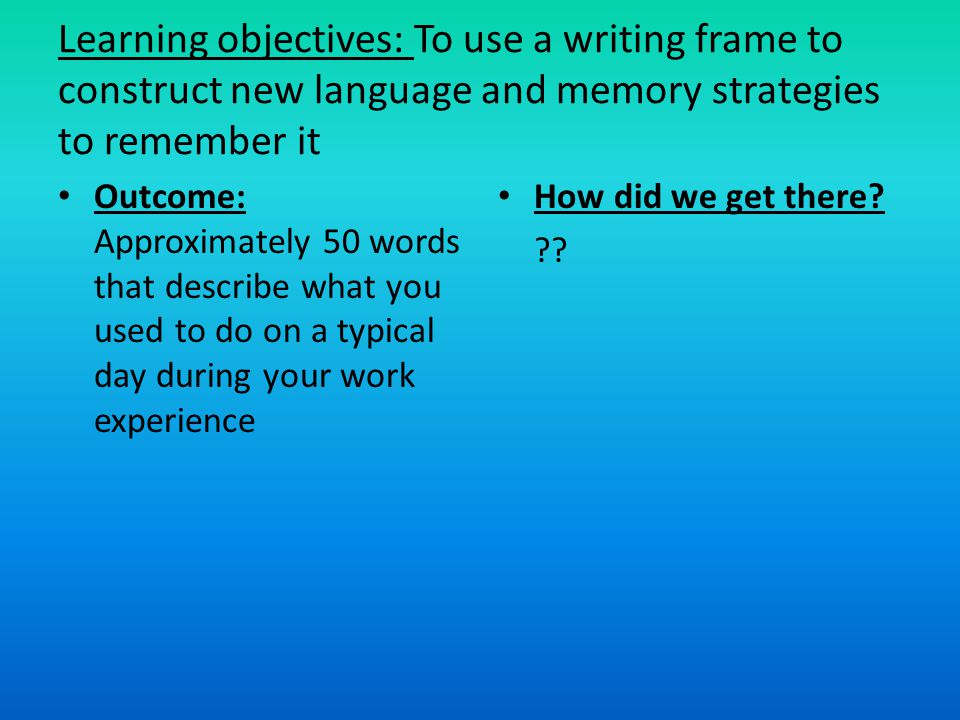 Learning objectives: To use a writing frame to construct new language and memory strategies to remember it Outcome: Approximately 50 words that describe what you used to do on a typical day during your work experience How did we get there.