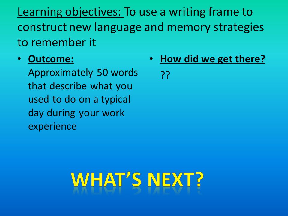 Learning objectives: To use a writing frame to construct new language and memory strategies to remember it Outcome: Approximately 50 words that describe what you used to do on a typical day during your work experience How did we get there.