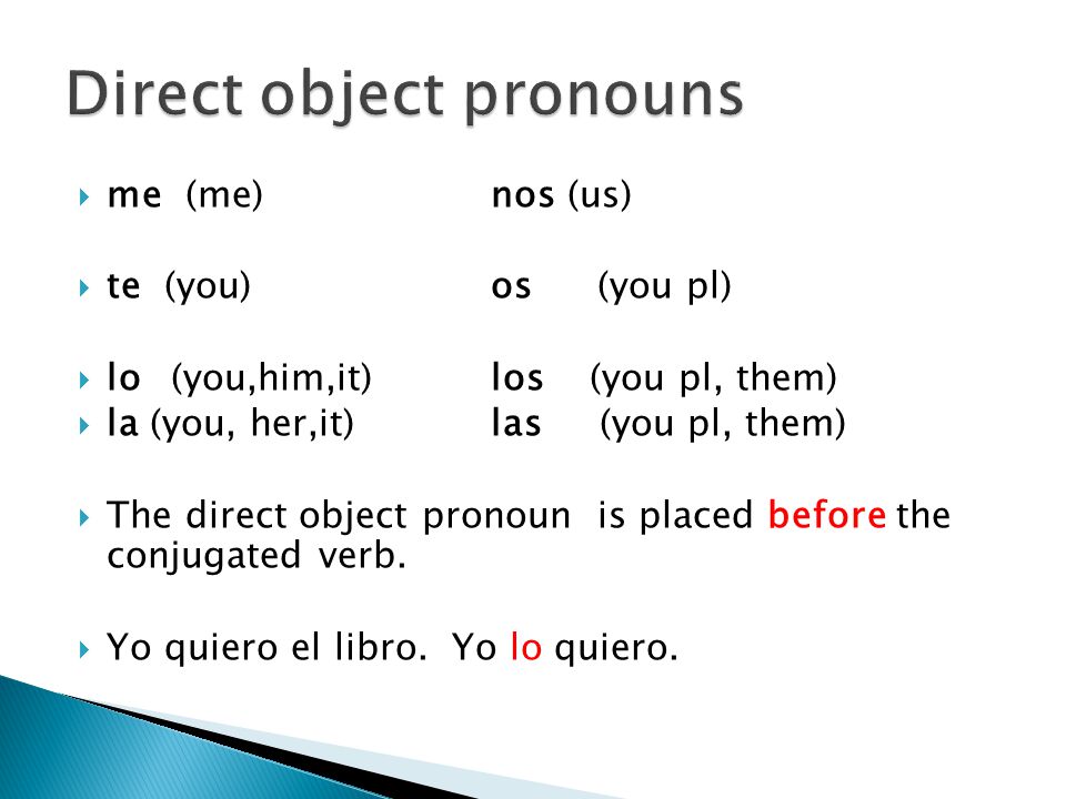  me (me)nos (us)  te (you)os(you pl)  lo(you,him,it)los (you pl, them)  la (you, her,it)las (you pl, them)  The direct object pronoun is placed before the conjugated verb.