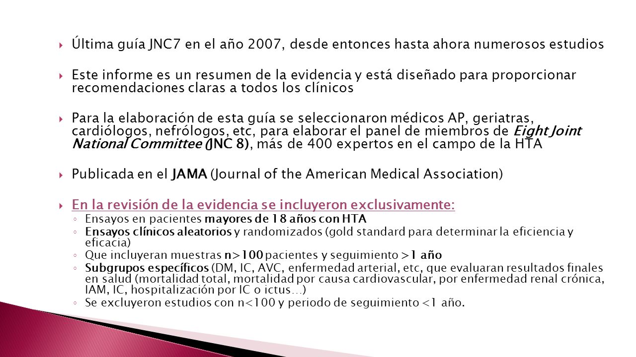  Última guía JNC7 en el año 2007, desde entonces hasta ahora numerosos estudios  Este informe es un resumen de la evidencia y está diseñado para proporcionar recomendaciones claras a todos los clínicos  Para la elaboración de esta guía se seleccionaron médicos AP, geriatras, cardiólogos, nefrólogos, etc, para elaborar el panel de miembros de Eight Joint National Committee (JNC 8), más de 400 expertos en el campo de la HTA  Publicada en el JAMA (Journal of the American Medical Association)  En la revisión de la evidencia se incluyeron exclusivamente: ◦ Ensayos en pacientes mayores de 18 años con HTA ◦ Ensayos clínicos aleatorios y randomizados (gold standard para determinar la eficiencia y eficacia) ◦ Que incluyeran muestras n>100 pacientes y seguimiento >1 año ◦ Subgrupos específicos (DM, IC, AVC, enfermedad arterial, etc, que evaluaran resultados finales en salud (mortalidad total, mortalidad por causa cardiovascular, por enfermedad renal crónica, IAM, IC, hospitalización por IC o ictus…) ◦ Se excluyeron estudios con n<100 y periodo de seguimiento <1 año.
