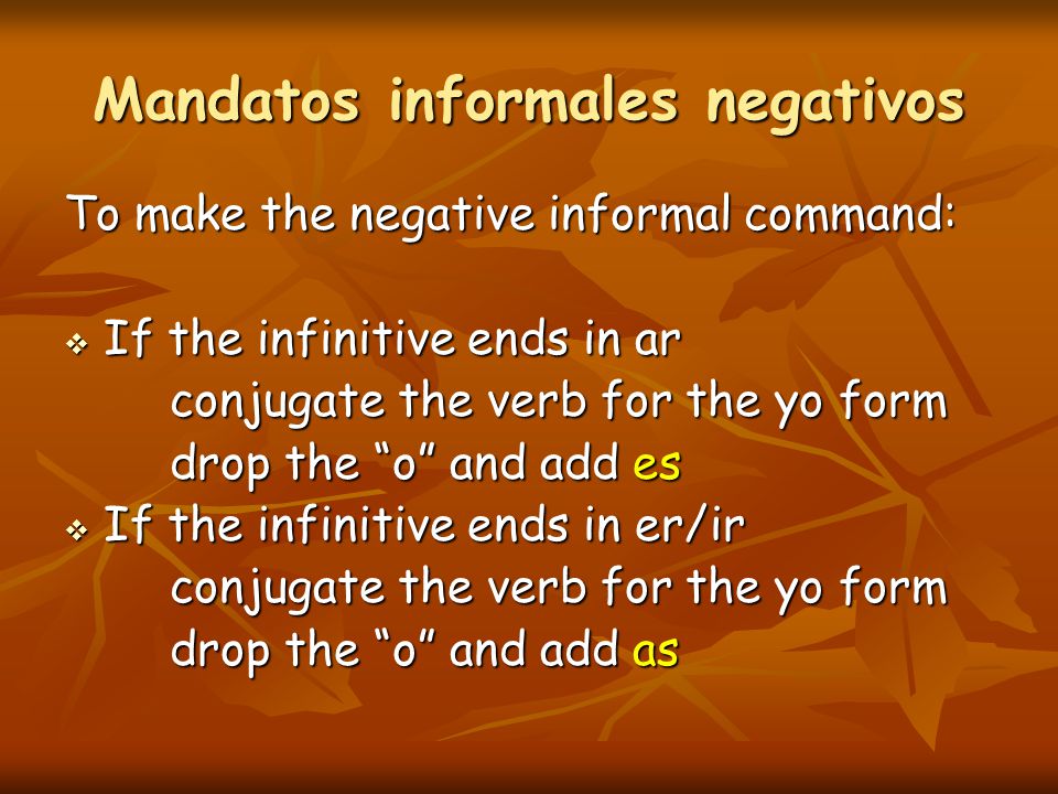 Mandatos informales negativos To make the negative informal command:  If the infinitive ends in ar conjugate the verb for the yo form drop the o and add es  If the infinitive ends in er/ir conjugate the verb for the yo form drop the o and add as