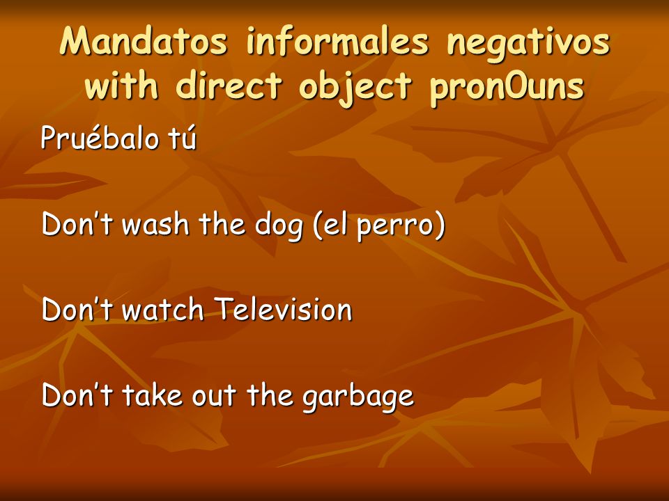 Mandatos informales negativos with direct object pron0uns Pruébalo tú Don’t wash the dog (el perro) Don’t watch Television Don’t take out the garbage