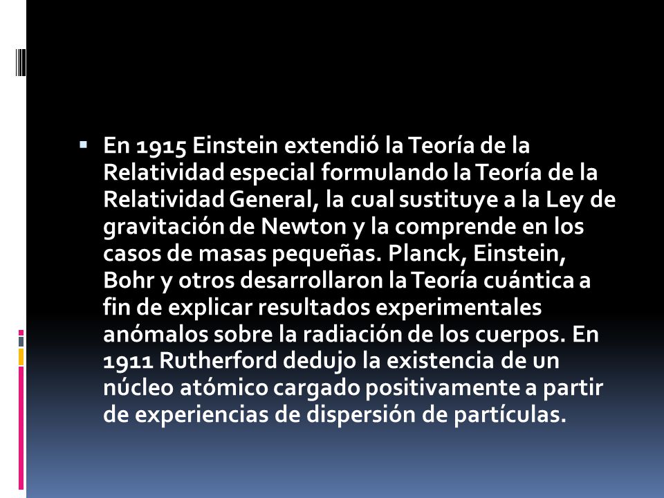  En 1915 Einstein extendió la Teoría de la Relatividad especial formulando la Teoría de la Relatividad General, la cual sustituye a la Ley de gravitación de Newton y la comprende en los casos de masas pequeñas.