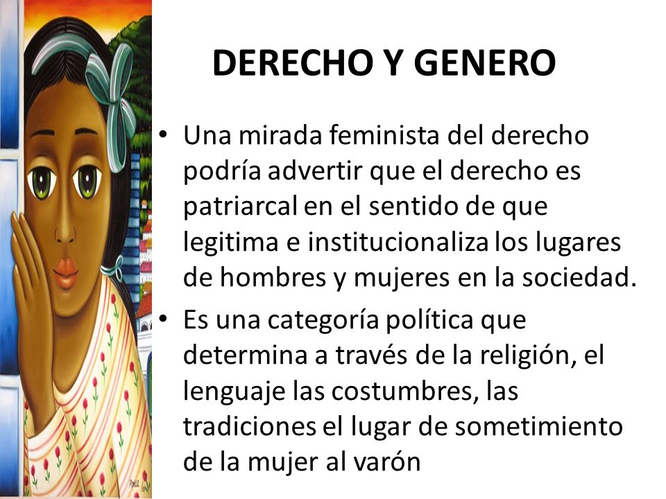 DERECHO Y GENERO Una mirada feminista del derecho podría advertir que el derecho es patriarcal en el sentido de que legitima e institucionaliza los lugares de hombres y mujeres en la sociedad.